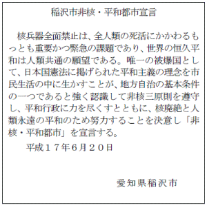 稲沢市非核・平和都市宣言 核兵器全面禁止は、全人類の死活にかかわるもっとも重要かつ緊急の課題であり、世界の恒久平和は人類共通の願望である。唯一の被爆国として、日本国憲法に掲げられた平和主義の理念を市民生活の中に生かすことが、地方自治の基本条件の一つであると強く認識して非核三原則を遵守し、平和行政に力を尽くすとともに、核廃絶と人類永遠の平和のため努力することを決意し「非核・平和都市」を宣言する。平成17年6月20日 愛知県稲沢市