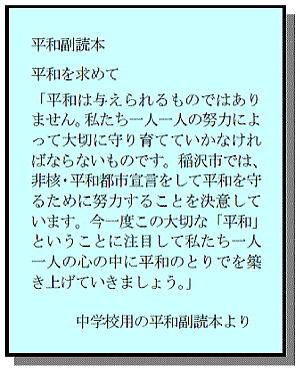 平和副読本 平和を求めて「平和は与えられるものではありません。私たち一人一人の努力によって大切に守り育てていかなければならないものです。稲沢市では、非核・平和都市宣言をして平和を守るために努力することを決意しています。今一度この大切な「平和」ということに注目して私たち一人一人の心の中に平和のとりでを築き上げていきましょう。」中学校用の平和副読本より