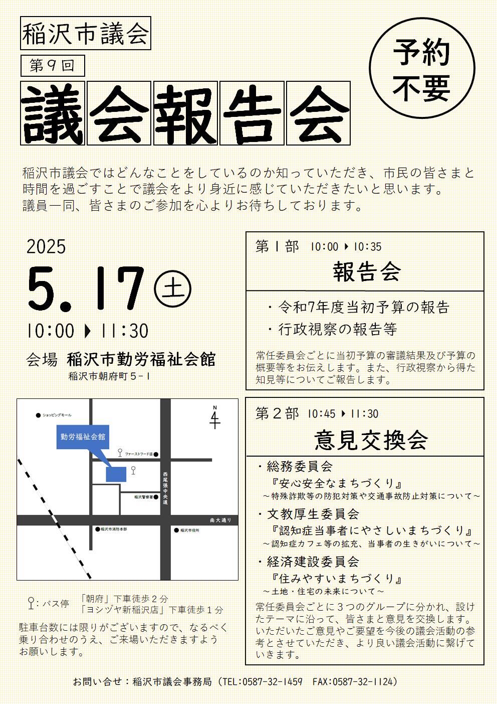 第1部　報告会　10時から10時35分まで　        令和7年度当初予算の報告・行政視察の報告等について 　　常任委員会ごとに当初予算の審議結果および予算の概要 等をお伝えします。また、行政視察から得た知見等についてご報告します。  第2部　意見交換会　10時45分から11時30分まで 　　　総務委員会「安心安全なまちづくり」          特殊詐欺等の防犯対策や交通事故防止対策について 　　　文教厚生委員会「認知症当事者にやさしいまいづくり」  認知症カフェ等の拡充、当事者の生きがいについて 　　  経済建設委員会「住みやすいまちづくり」         土地・住宅の未来について 　　常任委員会ごとに3つのグループに分かれ、設けたテーマに沿って、皆さまと意見を交換します。いただいた ご意見やご要望を今後の議会活動の参考とさせていた だき、より良い議会活動に繋げていきます。